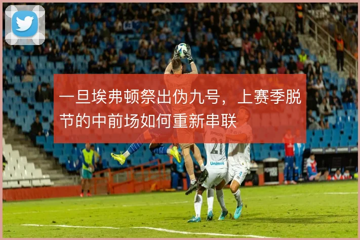 一旦埃弗顿祭出伪九号,上赛季脱节的中前场如何重新串联