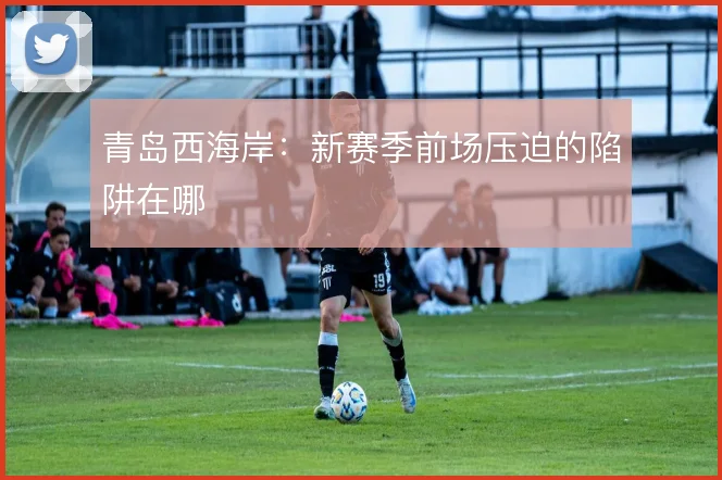 青岛西海岸：新赛季前场压迫的陷阱在哪