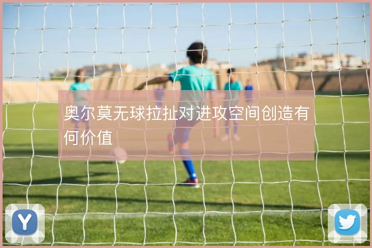 奥尔莫无球拉扯对进攻空间创造有何价值