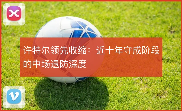 许特尔领先收缩:近十年守成阶段的中场退防深度