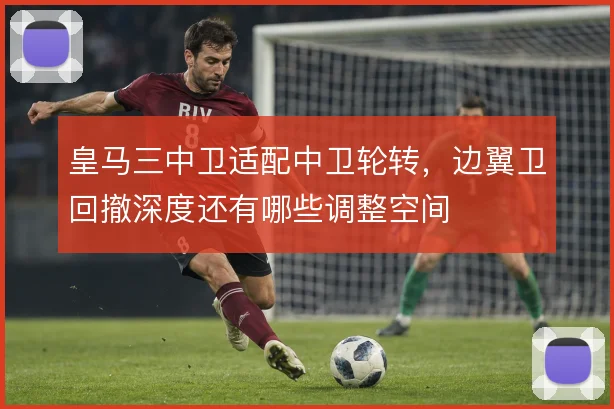皇马三中卫适配中卫轮转,边翼卫回撤深度还有哪些调整空间