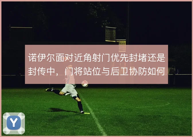 诺伊尔面对近角射门优先封堵还是封传中,门将站位与后卫协防如何取舍