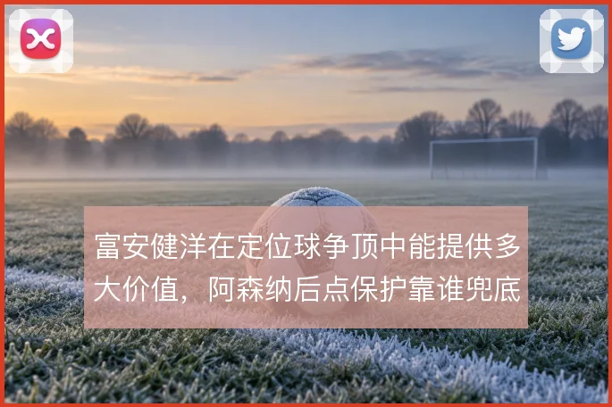 富安健洋在定位球争顶中能提供多大价值,阿森纳后点保护靠谁兜底