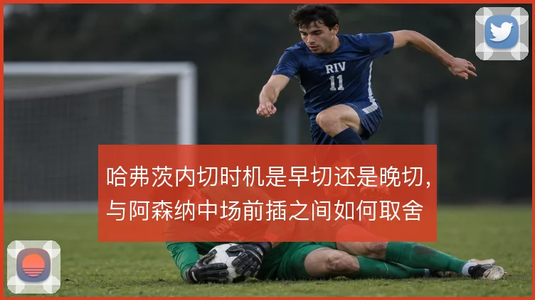 哈弗茨内切时机是早切还是晚切，与阿森纳中场前插之间如何取舍