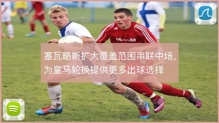 塞瓦略斯扩大覆盖范围串联中场,为皇马轮换提供更多出球选择