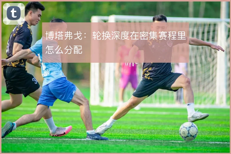 博塔弗戈:轮换深度在密集赛程里怎么分配