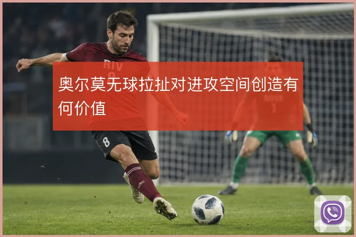 奥尔莫无球拉扯对进攻空间创造有何价值