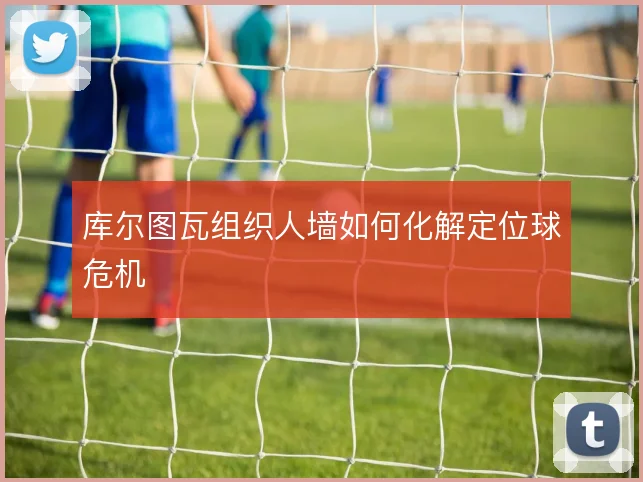 库尔图瓦组织人墙如何化解定位球危机