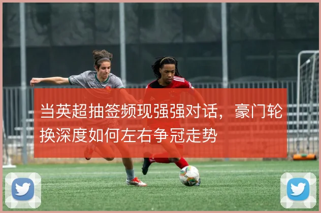 当英超抽签频现强强对话,豪门轮换深度如何左右争冠走势