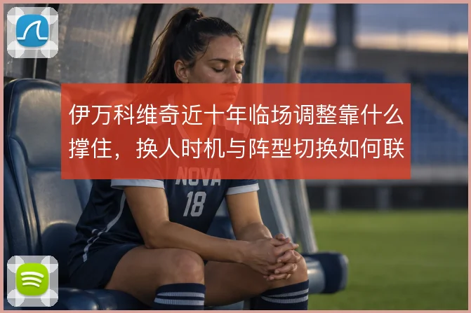 伊万科维奇近十年临场调整靠什么撑住，换人时机与阵型切换如何联动