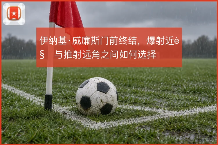 伊纳基·威廉斯门前终结，爆射近角与推射远角之间如何选择