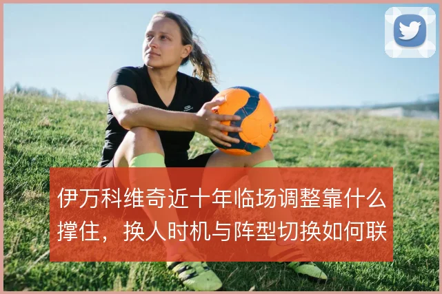 伊万科维奇近十年临场调整靠什么撑住,换人时机与阵型切换如何联动