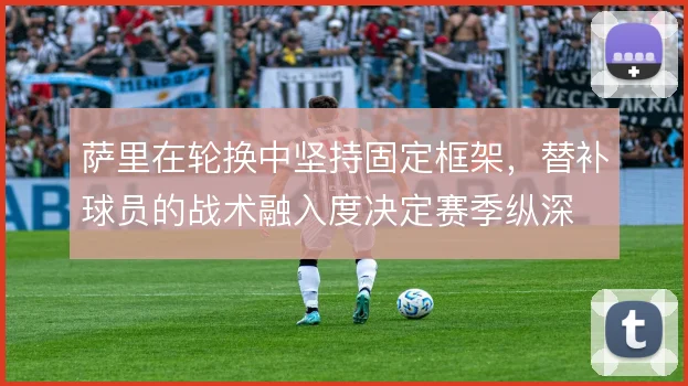 萨里在轮换中坚持固定框架,替补球员的战术融入度决定赛季纵深
