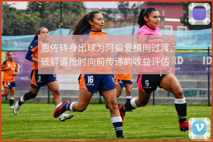 恩佐转身出球为何偏爱横向过渡，破解逼抢时向前传递的收益评估