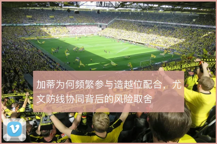 加蒂为何频繁参与造越位配合，尤文防线协同背后的风险取舍