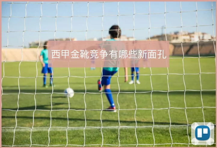 西甲金靴竞争有哪些新面孔