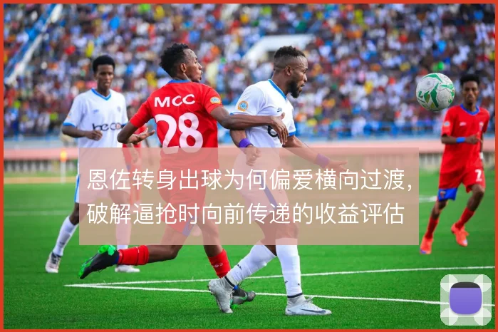 恩佐转身出球为何偏爱横向过渡，破解逼抢时向前传递的收益评估