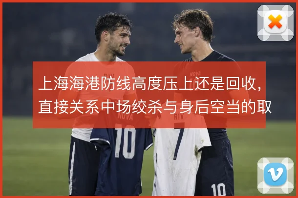 上海海港防线高度压上还是回收,直接关系中场绞杀与身后空当的取舍
