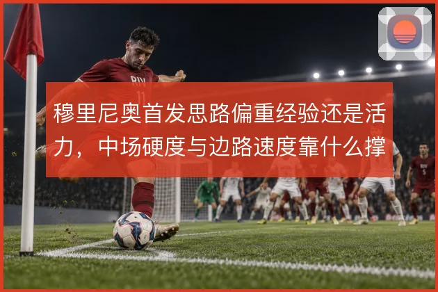 穆里尼奥首发思路偏重经验还是活力,中场硬度与边路速度靠什么撑住