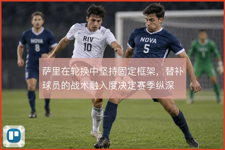萨里在轮换中坚持固定框架,替补球员的战术融入度决定赛季纵深