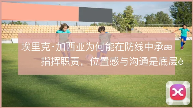 埃里克·加西亚为何能在防线中承担指挥职责,位置感与沟通是底层逻辑
