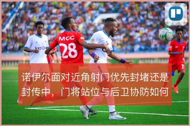 诺伊尔面对近角射门优先封堵还是封传中，门将站位与后卫协防如何取舍