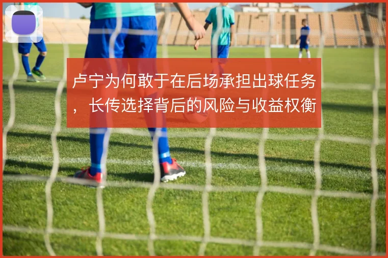 卢宁为何敢于在后场承担出球任务,长传选择背后的风险与收益权衡