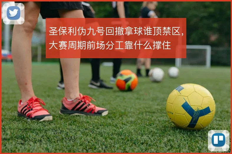 圣保利伪九号回撤拿球谁顶禁区，大赛周期前场分工靠什么撑住