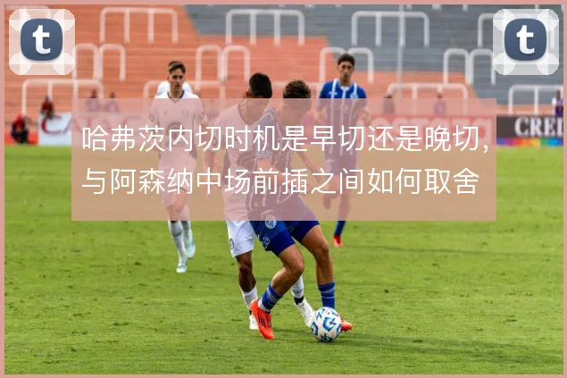 哈弗茨内切时机是早切还是晚切，与阿森纳中场前插之间如何取舍